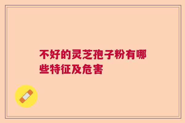 不好的灵芝孢子粉有哪些特征及危害 不好的灵芝孢子粉有哪些特征及危害