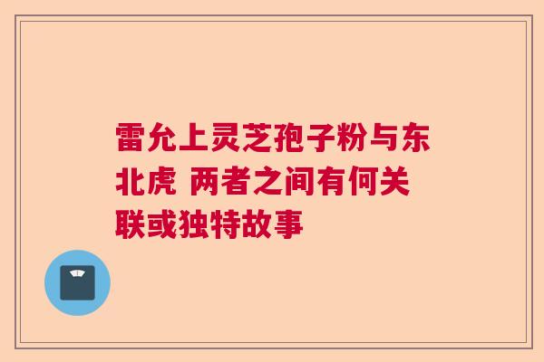 雷允上灵芝孢子粉与东北虎 两者之间有何关联或独特故事 雷允上灵芝孢子粉与东北虎 两者之间有何关联或独特故事