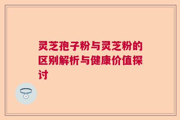灵芝孢子粉与灵芝粉的区别解析与健康价值探讨 灵芝孢子粉与灵芝粉的区别解析与健康价值探讨