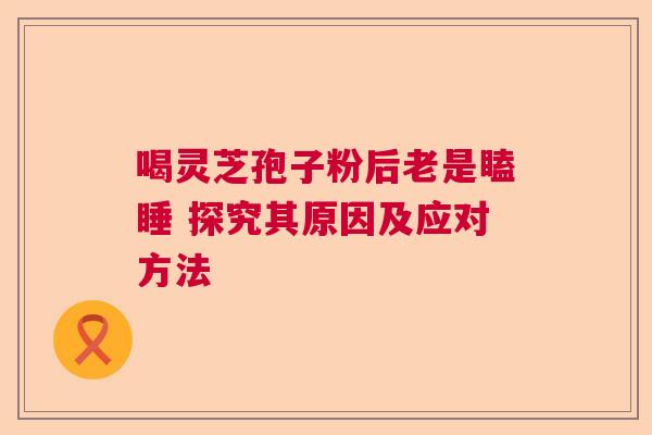 喝灵芝孢子粉后老是瞌睡 探究其原因及应对方法 喝灵芝孢子粉后老是瞌睡 探究其原因及应对方法