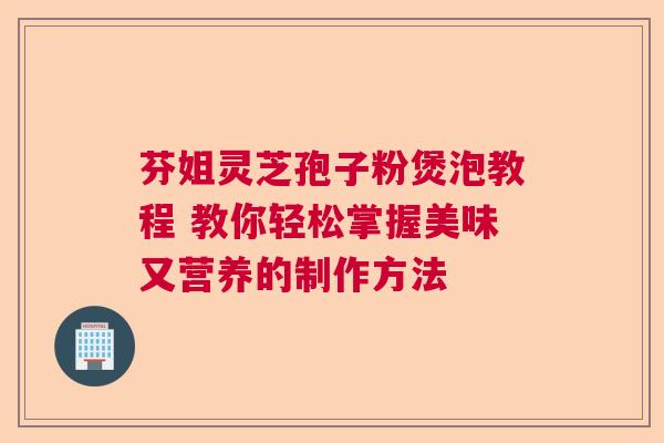 芬姐灵芝孢子粉煲泡教程 教你轻松掌握美味又营养的制作方法 芬姐灵芝孢子粉煲泡教程 教你轻松掌握美味又营养的制作方法