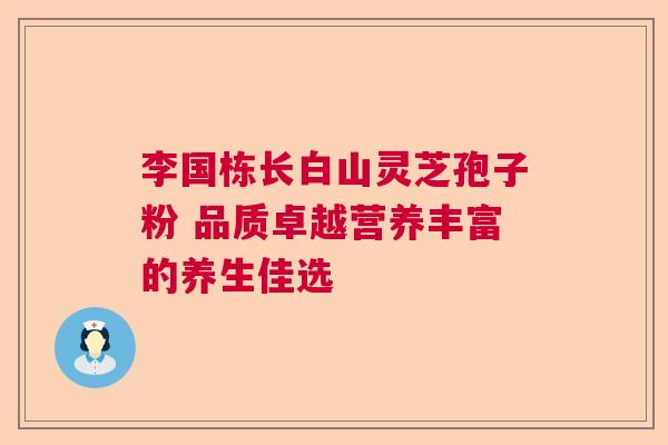李国栋长白山灵芝孢子粉 品质卓越营养丰富的养生佳选 李国栋长白山灵芝孢子粉 品质卓越营养丰富的养生佳选