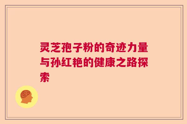 灵芝孢子粉的奇迹力量与孙红艳的健康之路探索 灵芝孢子粉的奇迹力量与孙红艳的健康之路探索