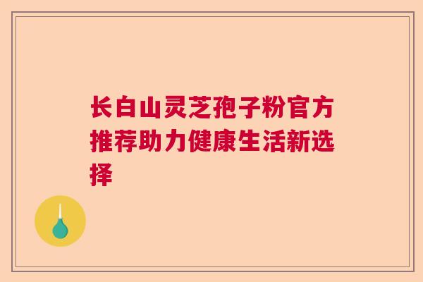 长白山灵芝孢子粉官方推荐助力健康生活新选择 长白山灵芝孢子粉官方推荐助力健康生活新选择