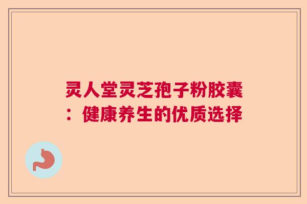 灵人堂灵芝孢子粉胶囊:健康养生的优质选择 灵人堂灵芝孢子粉胶囊:健康养生的优质选择