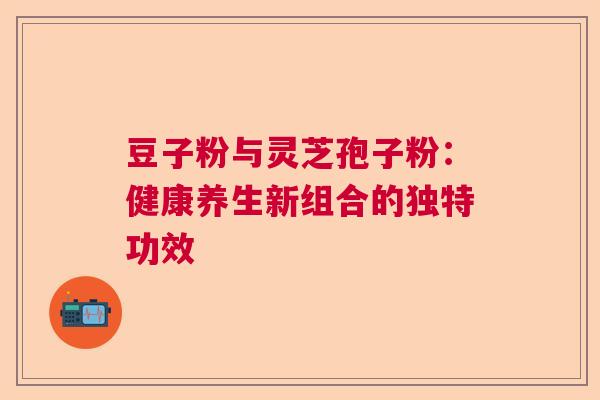 豆子粉与灵芝孢子粉:健康养生新组合的独特功效 豆子粉与灵芝孢子粉:健康养生新组合的独特功效