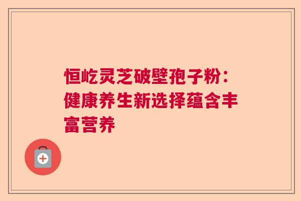 恒屹灵芝破壁孢子粉:健康养生新选择蕴含丰富营养 恒屹灵芝破壁孢子粉:健康养生新选择蕴含丰富营养