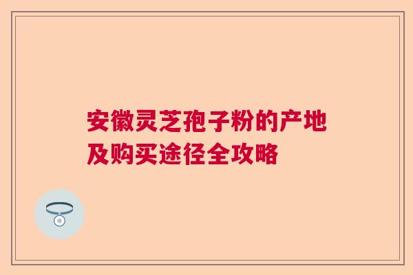 安徽灵芝孢子粉的产地及购买途径全攻略 安徽灵芝孢子粉的产地及购买途径全攻略