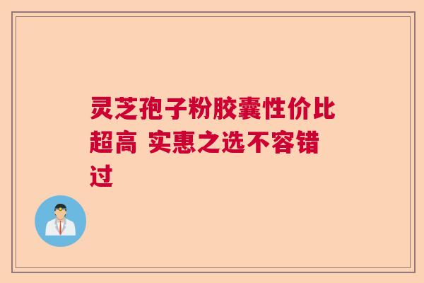 灵芝孢子粉胶囊性价比超高 实惠之选不容错过 灵芝孢子粉胶囊性价比超高 实惠之选不容错过