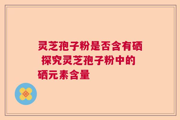 灵芝孢子粉是否含有硒 探究灵芝孢子粉中的硒元素含量 灵芝孢子粉是否含有硒 探究灵芝孢子粉中的硒元素含量