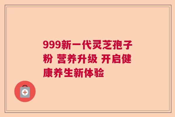 999新一代灵芝孢子粉 营养升级 开启健康养生新体验 999新一代灵芝孢子粉 营养升级 开启健康养生新体验