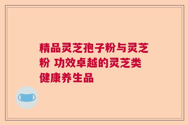 精品灵芝孢子粉与灵芝粉 功效卓越的灵芝类健康养生品 精品灵芝孢子粉与灵芝粉 功效卓越的灵芝类健康养生品