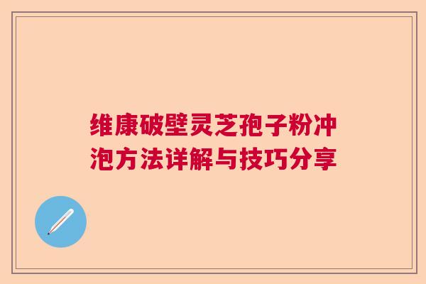 维康破壁灵芝孢子粉冲泡方法详解与技巧分享 维康破壁灵芝孢子粉冲泡方法详解与技巧分享