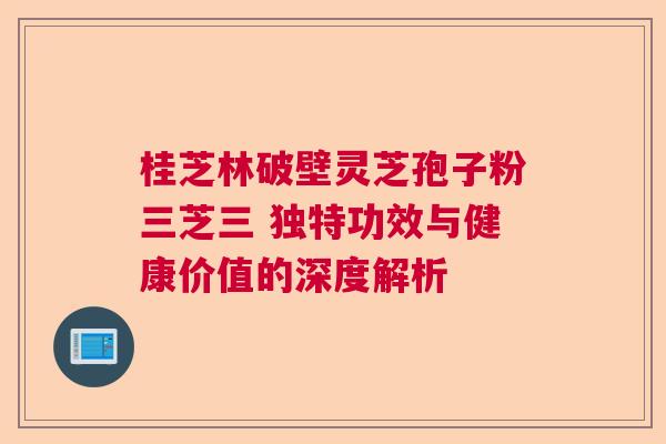 桂芝林破壁灵芝孢子粉三芝三 独特功效与健康价值的深度解析 桂芝林破壁灵芝孢子粉三芝三 独特功效与健康价值的深度解析