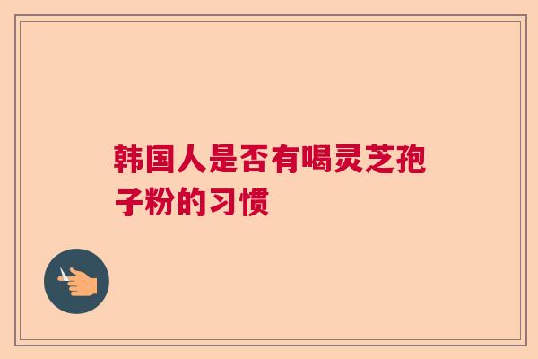 韩国人是否有喝灵芝孢子粉的习惯 韩国人是否有喝灵芝孢子粉的习惯