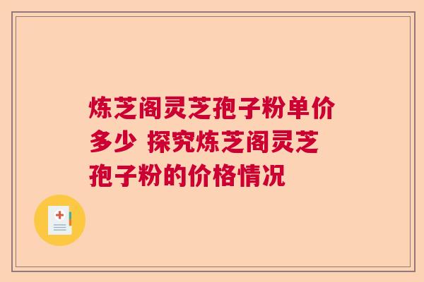 炼芝阁灵芝孢子粉单价多少 探究炼芝阁灵芝孢子粉的价格情况 炼芝阁灵芝孢子粉单价多少 探究炼芝阁灵芝孢子粉的价格情况