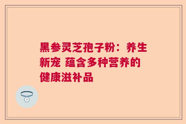 黑参灵芝孢子粉:养生新宠 蕴含多种营养的健康滋补品 黑参灵芝孢子粉:养生新宠 蕴含多种营养的健康滋补品