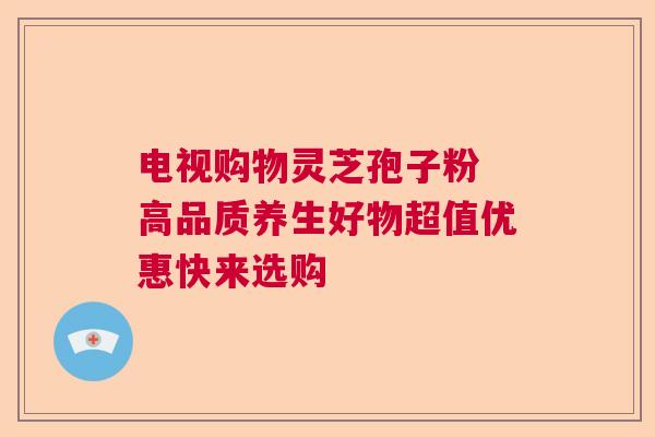 电视购物灵芝孢子粉 高品质养生好物超值优惠快来选购 电视购物灵芝孢子粉 高品质养生好物超值优惠快来选购