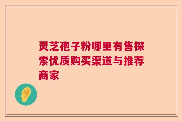 灵芝孢子粉哪里有售探索优质购买渠道与推荐商家 灵芝孢子粉哪里有售探索优质购买渠道与推荐商家