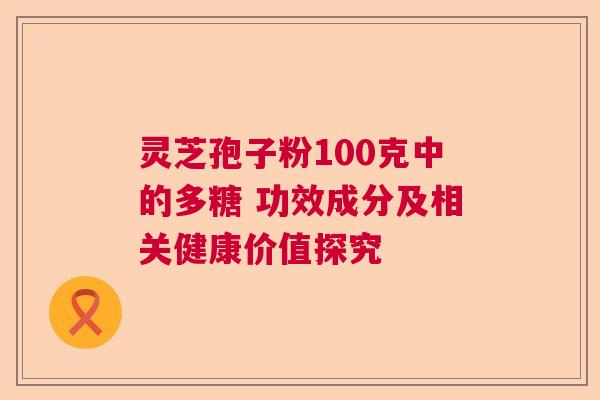 灵芝孢子粉100克中的多糖 功效成分及相关健康价值探究 灵芝孢子粉100克中的多糖 功效成分及相关健康价值探究