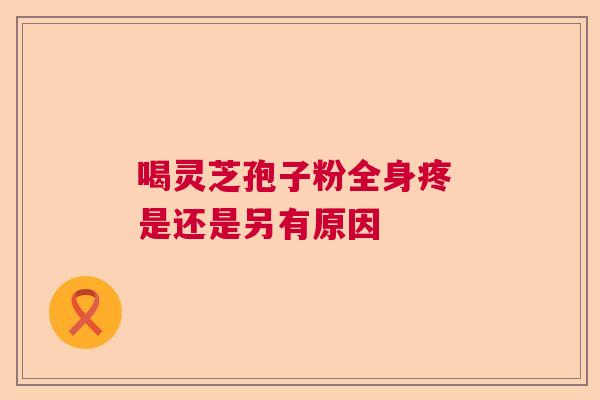 喝灵芝孢子粉全身疼 是还是另有原因 喝灵芝孢子粉全身疼 是还是另有原因
