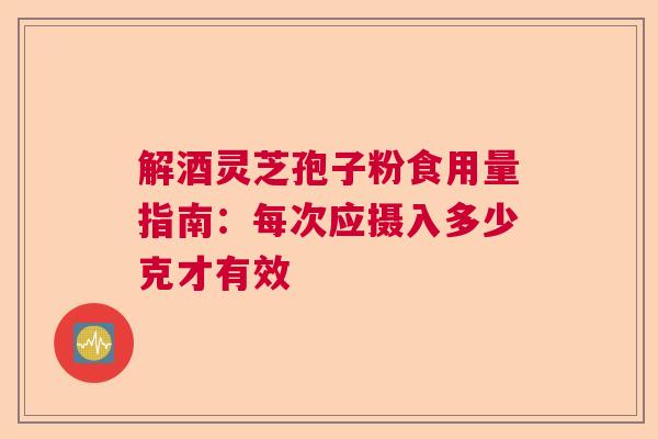解酒灵芝孢子粉食用量指南:每次应摄入多少克才有效 解酒灵芝孢子粉食用量指南:每次应摄入多少克才有效