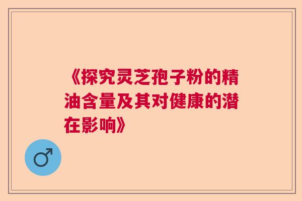 《探究灵芝孢子粉的精油含量及其对健康的潜在影响》 《探究灵芝孢子粉的精油含量及其对健康的潜在影响》