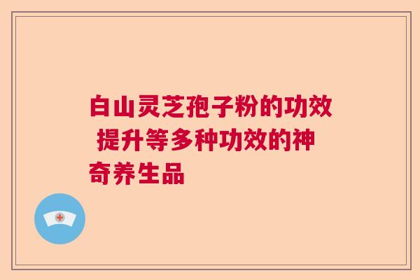 白山灵芝孢子粉的功效 提升等多种功效的神奇养生品 白山灵芝孢子粉的功效 提升等多种功效的神奇养生品
