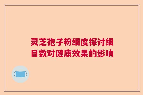 灵芝孢子粉细度探讨细目数对健康效果的影响 灵芝孢子粉细度探讨细目数对健康效果的影响