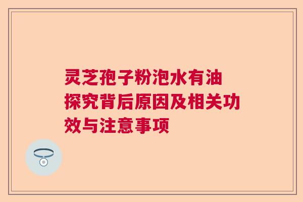 灵芝孢子粉泡水有油 探究背后原因及相关功效与注意事项 灵芝孢子粉泡水有油 探究背后原因及相关功效与注意事项