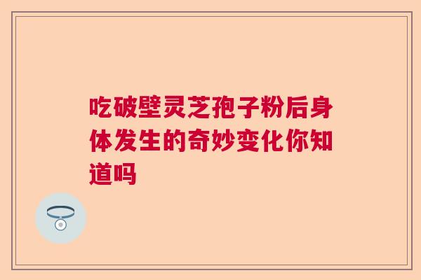 吃破壁灵芝孢子粉后身体发生的奇妙变化你知道吗 吃破壁灵芝孢子粉后身体发生的奇妙变化你知道吗