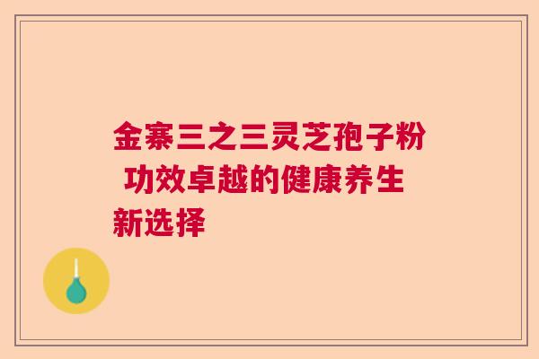 金寨三之三灵芝孢子粉 功效卓越的健康养生新选择 金寨三之三灵芝孢子粉 功效卓越的健康养生新选择