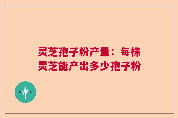 灵芝孢子粉产量:每株灵芝能产出多少孢子粉 灵芝孢子粉产量:每株灵芝能产出多少孢子粉
