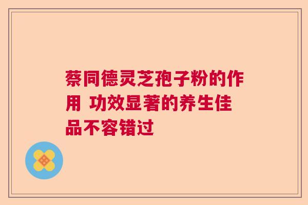 蔡同德灵芝孢子粉的作用 功效显著的养生佳品不容错过 蔡同德灵芝孢子粉的作用 功效显著的养生佳品不容错过
