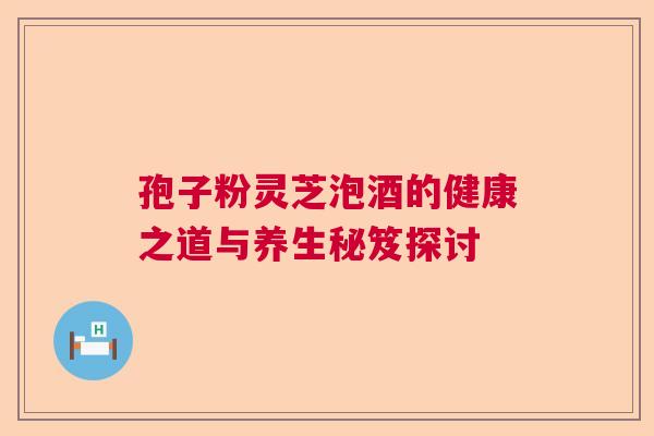 孢子粉灵芝泡酒的健康之道与养生秘笈探讨 孢子粉灵芝泡酒的健康之道与养生秘笈探讨
