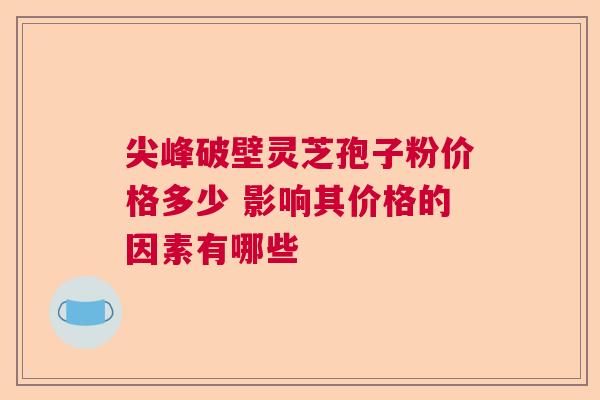 尖峰破壁灵芝孢子粉价格多少 影响其价格的因素有哪些 尖峰破壁灵芝孢子粉价格多少 影响其价格的因素有哪些
