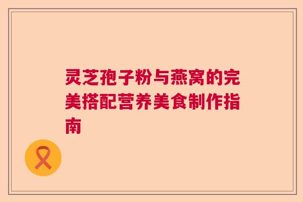 灵芝孢子粉与燕窝的完美搭配营养美食制作指南 灵芝孢子粉与燕窝的完美搭配营养美食制作指南