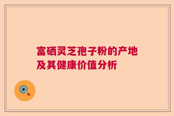 富硒灵芝孢子粉的产地及其健康价值分析 富硒灵芝孢子粉的产地及其健康价值分析