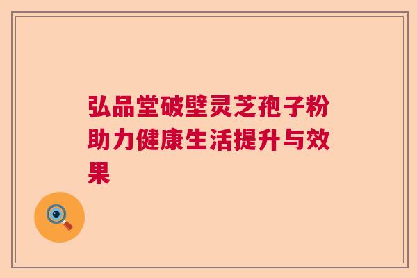 弘品堂破壁灵芝孢子粉助力健康生活提升与效果 弘品堂破壁灵芝孢子粉助力健康生活提升与效果