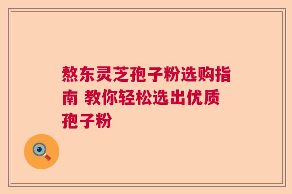 熬东灵芝孢子粉选购指南 教你轻松选出优质孢子粉 熬东灵芝孢子粉选购指南 教你轻松选出优质孢子粉