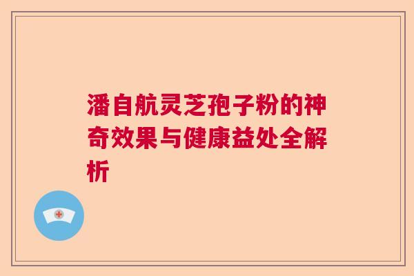 潘自航灵芝孢子粉的神奇效果与健康益处全解析 潘自航灵芝孢子粉的神奇效果与健康益处全解析
