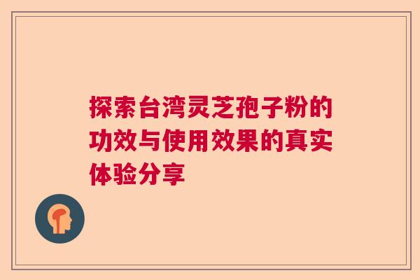 探索台湾灵芝孢子粉的功效与使用效果的真实体验分享 探索台湾灵芝孢子粉的功效与使用效果的真实体验分享