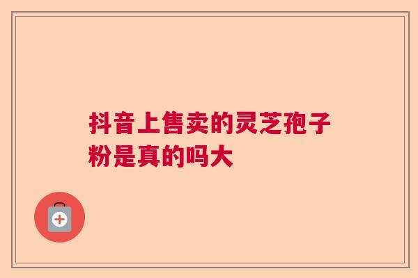 抖音上售卖的灵芝孢子粉是真的吗大 抖音上售卖的灵芝孢子粉是真的吗大