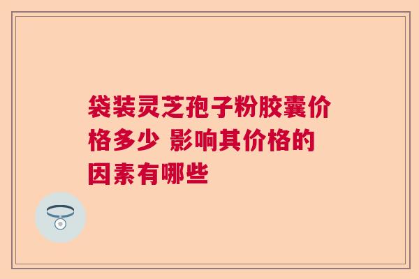 袋装灵芝孢子粉胶囊价格多少 影响其价格的因素有哪些 袋装灵芝孢子粉胶囊价格多少 影响其价格的因素有哪些