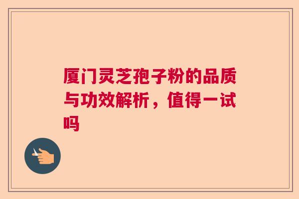厦门灵芝孢子粉的品质与功效解析,值得一试吗 厦门灵芝孢子粉的品质与功效解析,值得一试吗