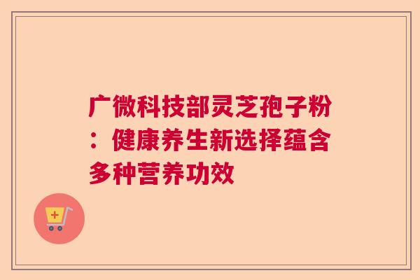 广微科技部灵芝孢子粉:健康养生新选择蕴含多种营养功效 广微科技部灵芝孢子粉:健康养生新选择蕴含多种营养功效