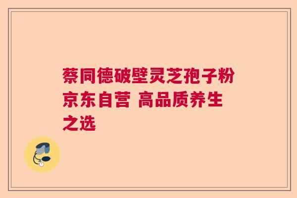 蔡同德破壁灵芝孢子粉京东自营 高品质养生之选 蔡同德破壁灵芝孢子粉京东自营 高品质养生之选