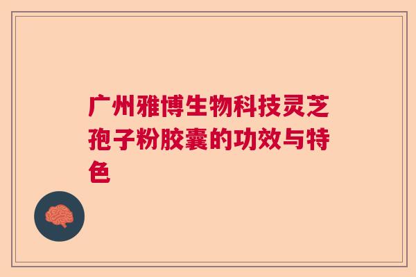 广州雅博生物科技灵芝孢子粉胶囊的功效与特色 广州雅博生物科技灵芝孢子粉胶囊的功效与特色