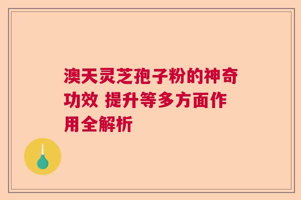 澳天灵芝孢子粉的神奇功效 提升等多方面作用全解析 澳天灵芝孢子粉的神奇功效 提升等多方面作用全解析