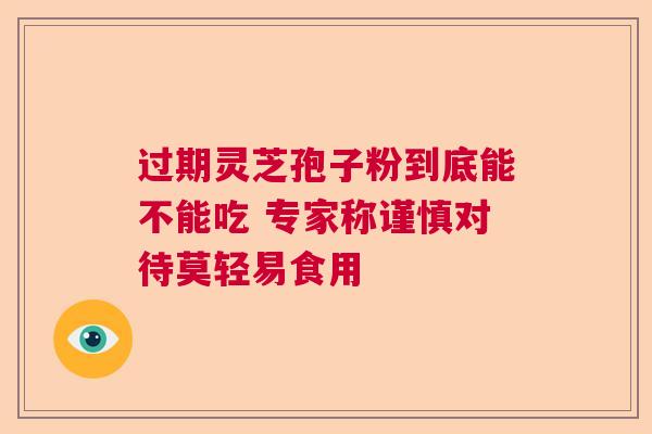 过期灵芝孢子粉到底能不能吃 专家称谨慎对待莫轻易食用 过期灵芝孢子粉到底能不能吃 专家称谨慎对待莫轻易食用